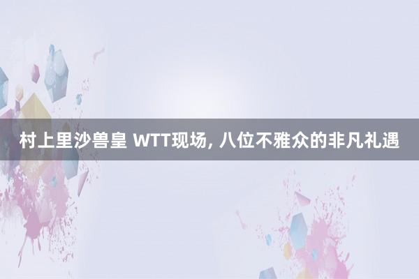 村上里沙兽皇 WTT现场， 八位不雅众的非凡礼遇