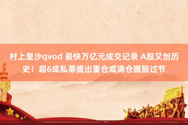 村上里沙qvod 最快万亿元成交记录 A股又创历史！超6成私募提出重仓或满仓握股过节