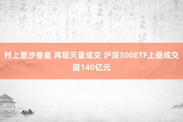 村上里沙兽皇 再现天量成交 沪深300ETF上昼成交超140亿元