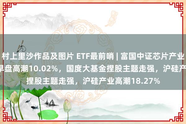 村上里沙作品及图片 ETF最前哨 | 富国中证芯片产业ETF(516640)早盘高潮10.02%，国度大基金捏股主题走强，沪硅产业高潮18.27%