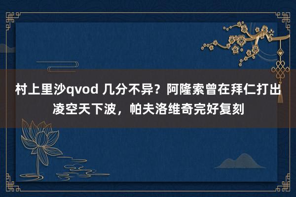 村上里沙qvod 几分不异？阿隆索曾在拜仁打出凌空天下波，帕夫洛维奇完好复刻