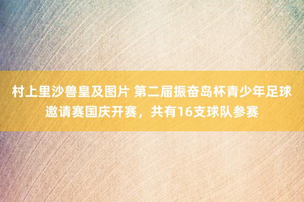 村上里沙兽皇及图片 第二届振奋岛杯青少年足球邀请赛国庆开赛，共有16支球队参赛