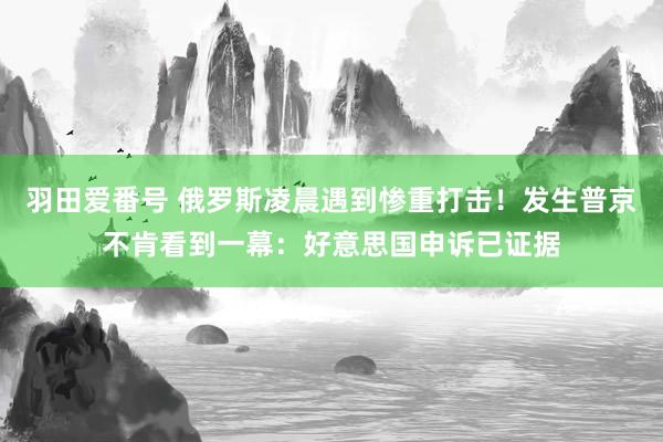 羽田爱番号 俄罗斯凌晨遇到惨重打击！发生普京不肯看到一幕：好意思国申诉已证据