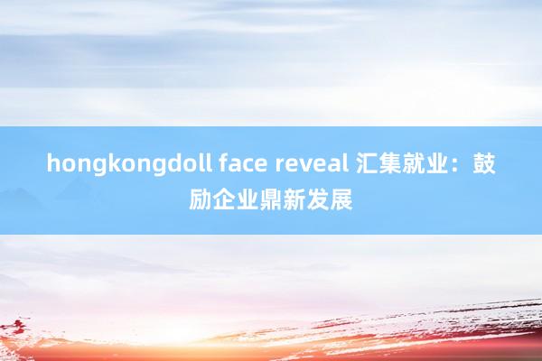 hongkongdoll face reveal 汇集就业：鼓励企业鼎新发展