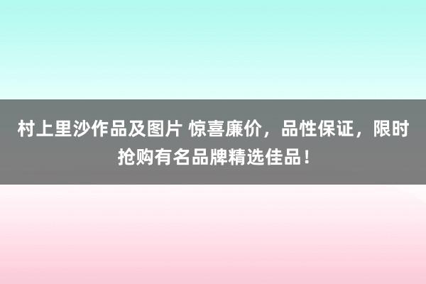 村上里沙作品及图片 惊喜廉价，品性保证，限时抢购有名品牌精选佳品！