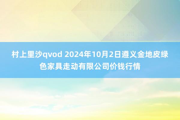 村上里沙qvod 2024年10月2日遵义金地皮绿色家具走动有限公司价钱行情