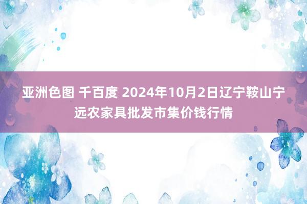 亚洲色图 千百度 2024年10月2日辽宁鞍山宁远农家具批发市集价钱行情