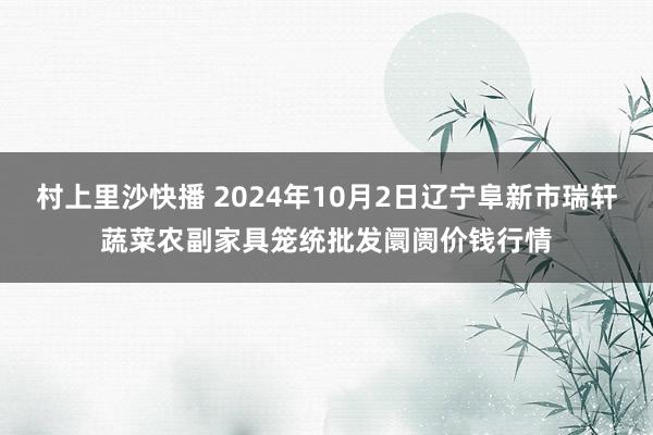 村上里沙快播 2024年10月2日辽宁阜新市瑞轩蔬菜农副家具笼统批发阛阓价钱行情