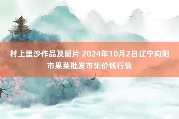 村上里沙作品及图片 2024年10月2日辽宁向阳市果菜批发市集价钱行情