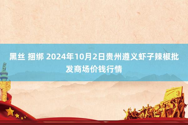 黑丝 捆绑 2024年10月2日贵州遵义虾子辣椒批发商场价钱行情