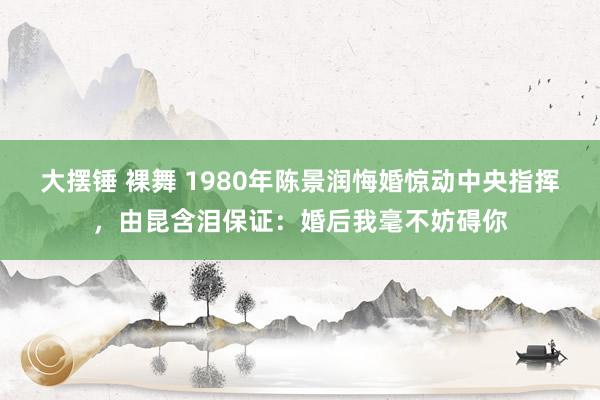 大摆锤 裸舞 1980年陈景润悔婚惊动中央指挥，由昆含泪保证：婚后我毫不妨碍你