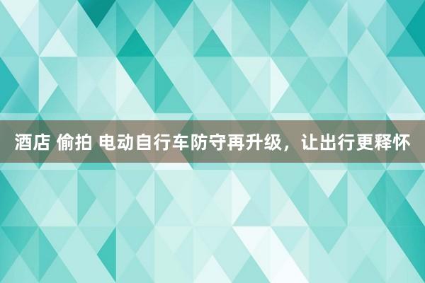 酒店 偷拍 电动自行车防守再升级，让出行更释怀