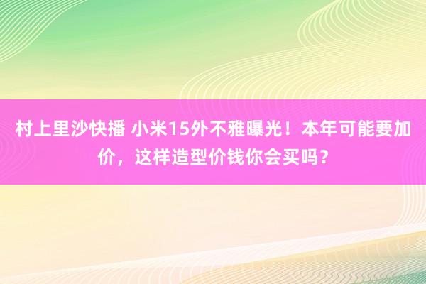 村上里沙快播 小米15外不雅曝光！本年可能要加价，这样造型价钱你会买吗？