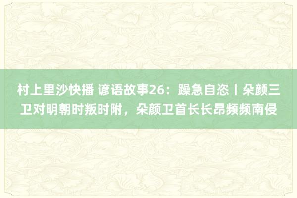 村上里沙快播 谚语故事26：躁急自恣丨朵颜三卫对明朝时叛时附，朵颜卫首长长昂频频南侵