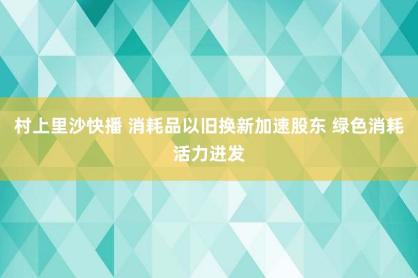 村上里沙快播 消耗品以旧换新加速股东 绿色消耗活力迸发