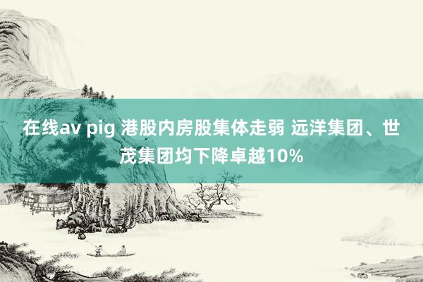 在线av pig 港股内房股集体走弱 远洋集团、世茂集团均下降卓越10%