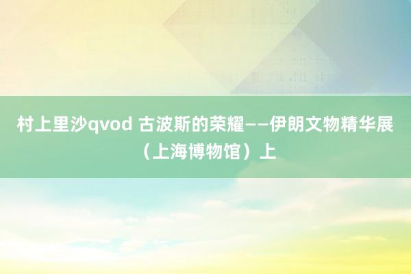 村上里沙qvod 古波斯的荣耀——伊朗文物精华展（上海博物馆）上