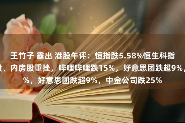 王竹子 露出 港股午评：恒指跌5.58%恒生科指跌7.87%！券商股、内房股重挫，哔哩哔哩跌15%，好意思团跌超9%，中金公司跌25%