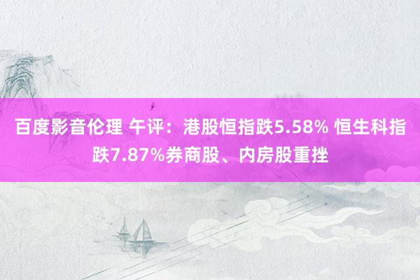 百度影音伦理 午评：港股恒指跌5.58% 恒生科指跌7.87%券商股、内房股重挫