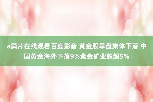 a篇片在线观看百度影音 黄金股早盘集体下落 中国黄金海外下落9%紫金矿业跌超5%