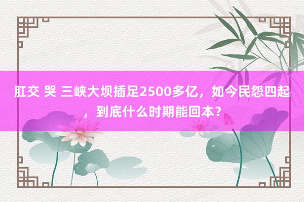 肛交 哭 三峡大坝插足2500多亿，如今民怨四起，到底什么时期能回本？