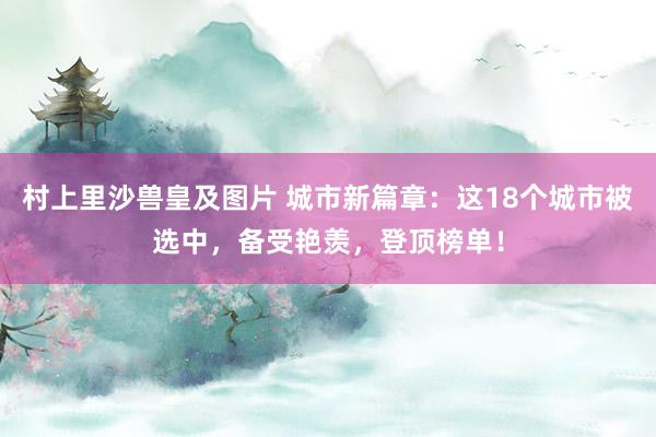 村上里沙兽皇及图片 城市新篇章：这18个城市被选中，备受艳羡，登顶榜单！