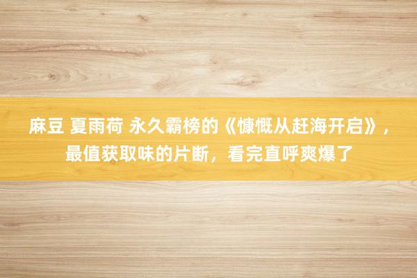 麻豆 夏雨荷 永久霸榜的《慷慨从赶海开启》，最值获取味的片断，看完直呼爽爆了