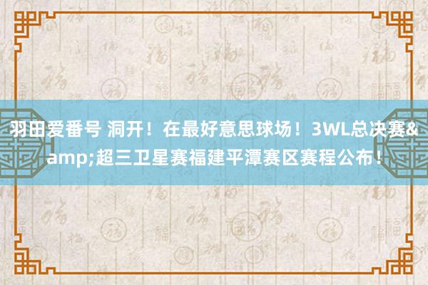 羽田爱番号 洞开！在最好意思球场！3WL总决赛&超三卫星赛福建平潭赛区赛程公布！