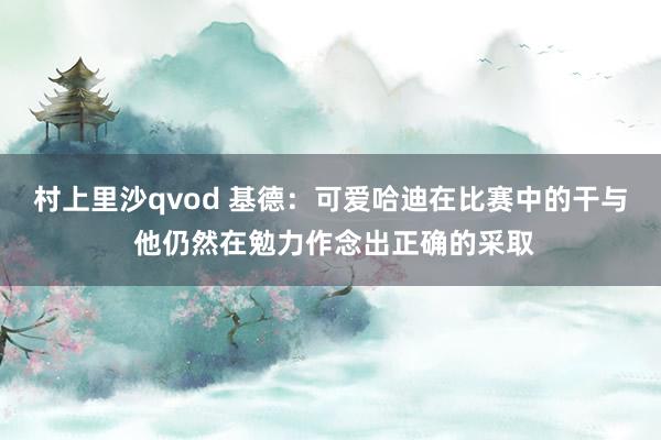 村上里沙qvod 基德：可爱哈迪在比赛中的干与 他仍然在勉力作念出正确的采取