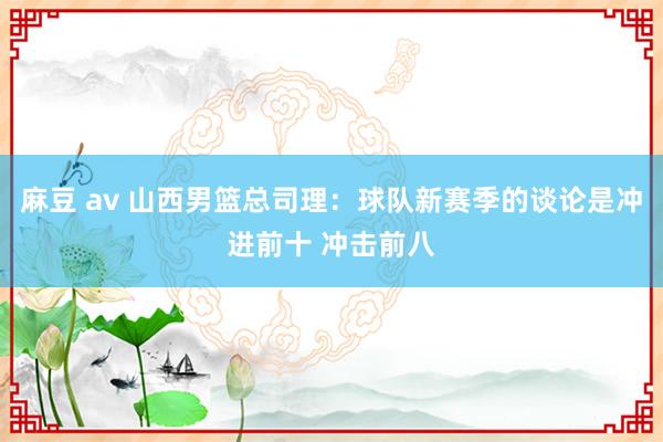 麻豆 av 山西男篮总司理：球队新赛季的谈论是冲进前十 冲击前八