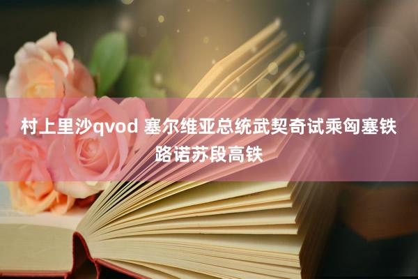 村上里沙qvod 塞尔维亚总统武契奇试乘匈塞铁路诺苏段高铁