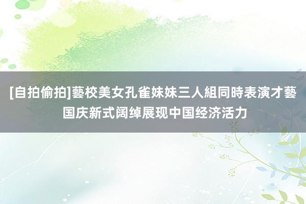 [自拍偷拍]藝校美女孔雀妹妹三人組同時表演才藝 国庆新式阔绰展现中国经济活力