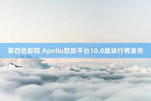 第四色影院 Apollo怒放平台10.0版块行将发布