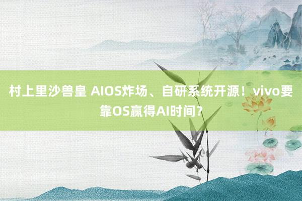 村上里沙兽皇 AIOS炸场、自研系统开源！vivo要靠OS赢得AI时间？