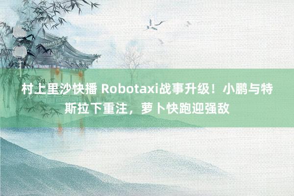 村上里沙快播 Robotaxi战事升级！小鹏与特斯拉下重注，萝卜快跑迎强敌