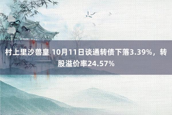 村上里沙兽皇 10月11日谈通转债下落3.39%，转股溢价率24.57%