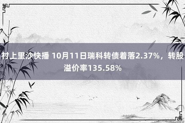 村上里沙快播 10月11日瑞科转债着落2.37%，转股溢价率135.58%