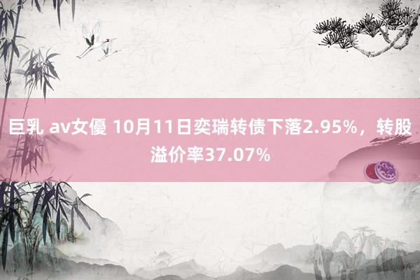 巨乳 av女優 10月11日奕瑞转债下落2.95%，转股溢价率37.07%