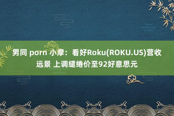 男同 porn 小摩：看好Roku(ROKU.US)营收远景 上调缱绻价至92好意思元