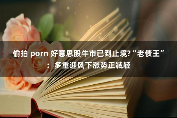 偷拍 porn 好意思股牛市已到止境?“老债王”：多重迎风下涨势正减轻