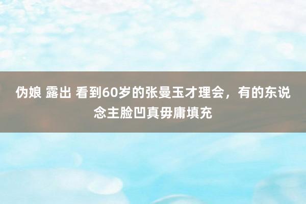 伪娘 露出 看到60岁的张曼玉才理会，有的东说念主脸凹真毋庸填充