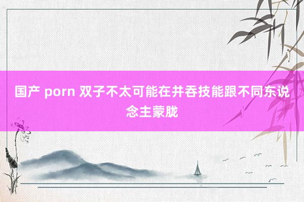 国产 porn 双子不太可能在并吞技能跟不同东说念主蒙胧