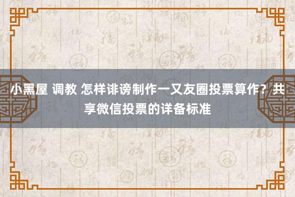 小黑屋 调教 怎样诽谤制作一又友圈投票算作？共享微信投票的详备标准