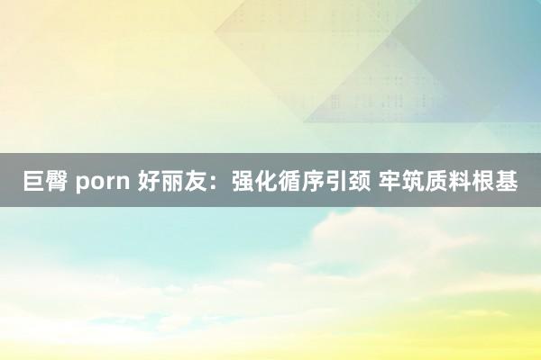 巨臀 porn 好丽友：强化循序引颈 牢筑质料根基