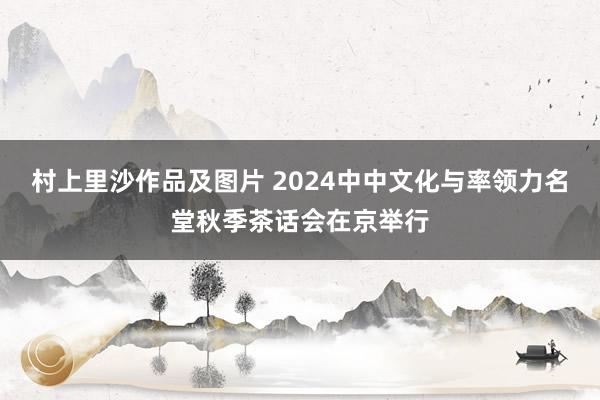 村上里沙作品及图片 2024中中文化与率领力名堂秋季茶话会在京举行