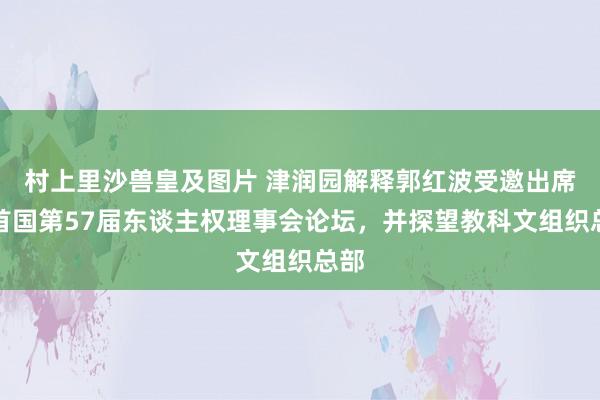 村上里沙兽皇及图片 津润园解释郭红波受邀出席聚首国第57届东谈主权理事会论坛，并探望教科文组织总部