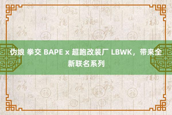 伪娘 拳交 BAPE x 超跑改装厂 LBWK，带来全新联名系列