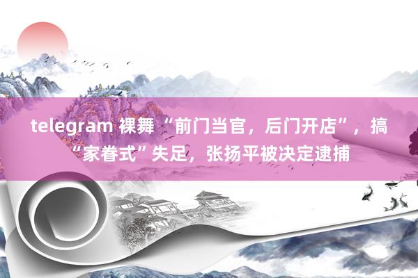 telegram 裸舞 “前门当官，后门开店”，搞“家眷式”失足，张扬平被决定逮捕