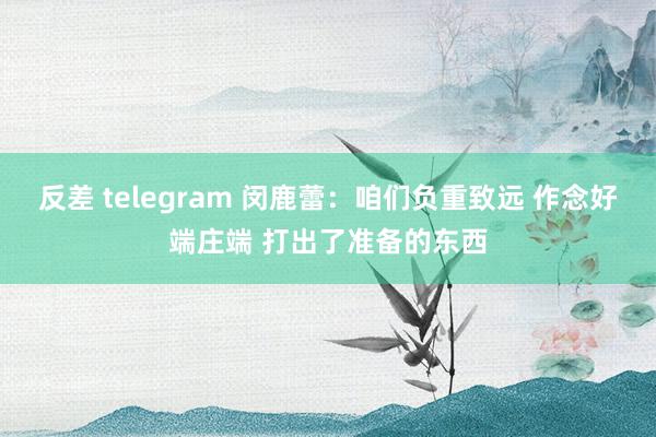 反差 telegram 闵鹿蕾：咱们负重致远 作念好端庄端 打出了准备的东西