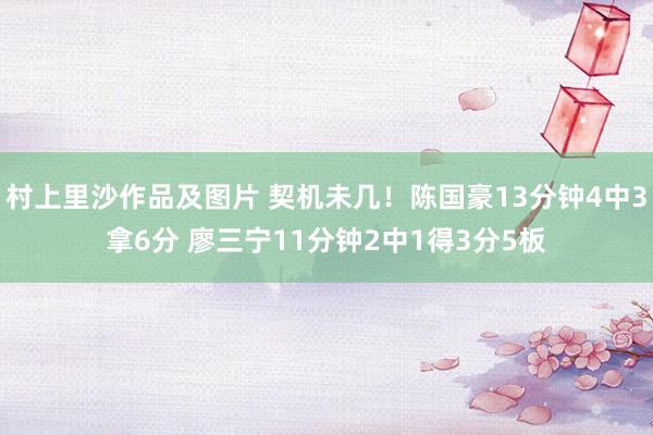 村上里沙作品及图片 契机未几！陈国豪13分钟4中3拿6分 廖三宁11分钟2中1得3分5板